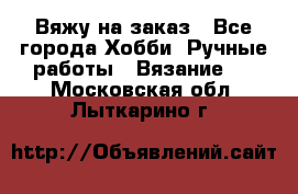 Вяжу на заказ - Все города Хобби. Ручные работы » Вязание   . Московская обл.,Лыткарино г.